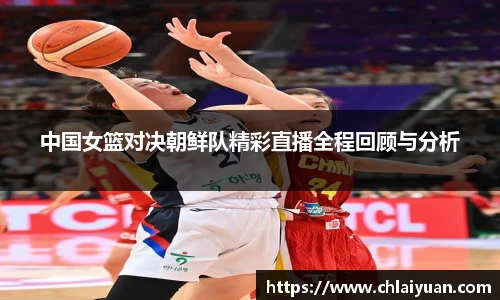 中国女篮对决朝鲜队精彩直播全程回顾与分析